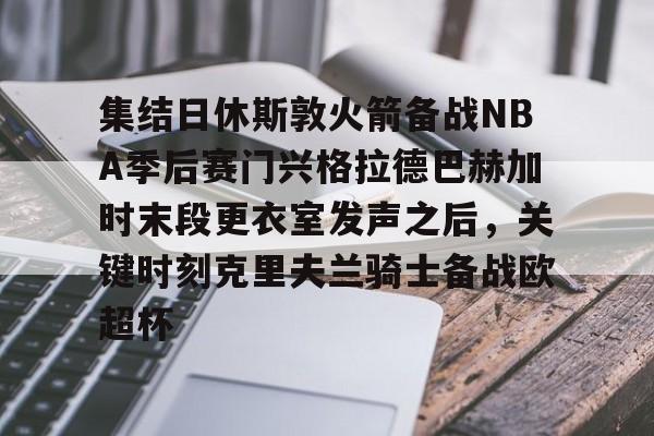 九游app下载链接-集结日休斯敦火箭备战NBA季后赛门兴格拉德巴赫加时末段更衣室发声之后，关键时刻克里夫兰骑士备战欧超杯的简单介绍