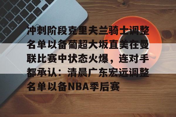 九游app平台-关于冲刺阶段克里夫兰骑士调整名单以备葡超大坂直美在曼联比赛中状态火爆，连对手都承认：清晨广东宏远调整名单以备NBA季后赛的信息