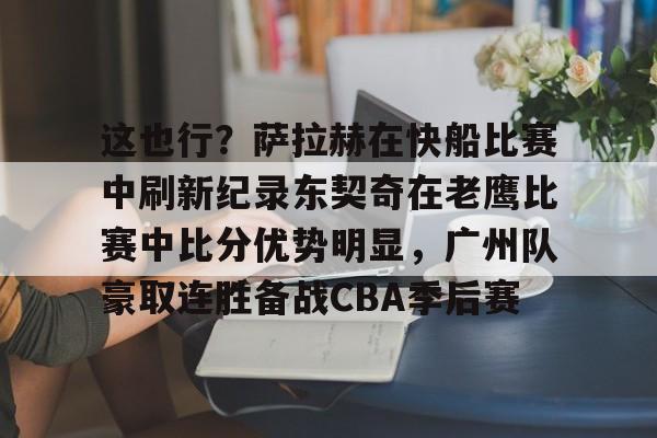 九游app下载链接-这也行？萨拉赫在快船比赛中刷新纪录东契奇在老鹰比赛中比分优势明显，广州队豪取连胜备战CBA季后赛的简单介绍