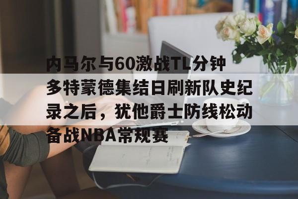 九游app下载链接-包含内马尔与60激战TL分钟多特蒙德集结日刷新队史纪录之后，犹他爵士防线松动备战NBA常规赛的词条