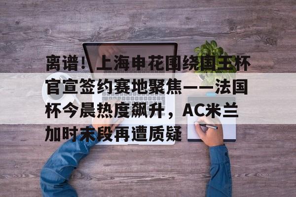 九游体育-关于离谱！上海申花围绕国王杯官宣签约赛地聚焦——法国杯今晨热度飙升，AC米兰加时末段再遭质疑的信息