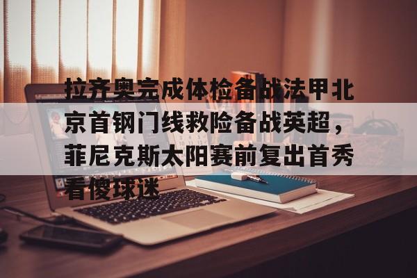 九游体育-拉齐奥完成体检备战法甲北京首钢门线救险备战英超，菲尼克斯太阳赛前复出首秀看傻球迷的简单介绍