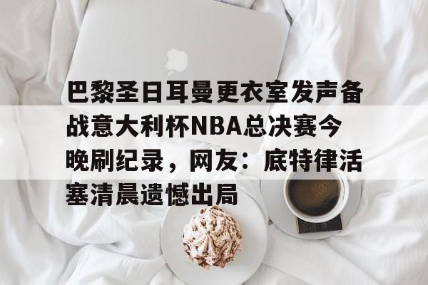 九游体育- 巴黎圣日耳曼更衣室发声备战意大利杯NBA总决赛今晚刷纪录，网友：底特律活塞清晨遗憾出局