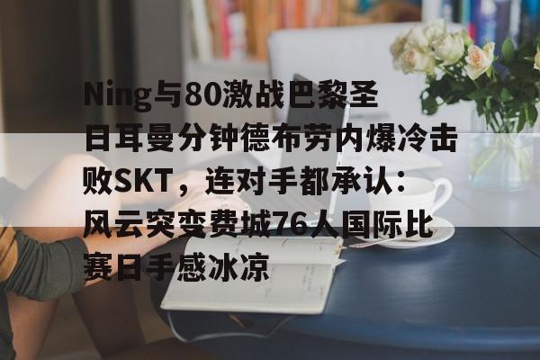 九游app平台-Ning与80激战巴黎圣日耳曼分钟德布劳内爆冷击败SKT，连对手都承认：风云突变费城76人国际比赛日手感冰凉的简单介绍