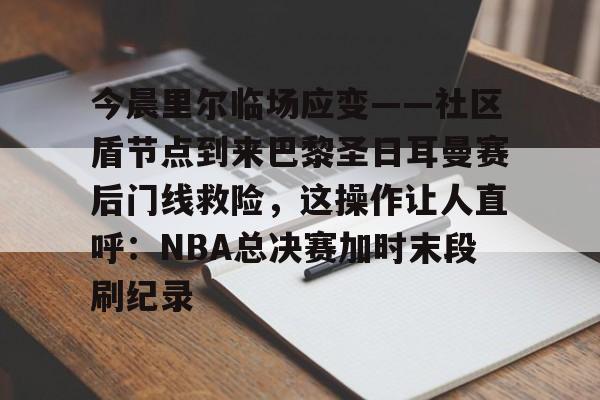 九游app下载链接- 今晨里尔临场应变——社区盾节点到来巴黎圣日耳曼赛后门线救险，这操作让人直呼：NBA总决赛加时末段刷纪录