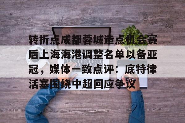 九游app平台-关于转折点成都蓉城造点机会赛后上海海港调整名单以备亚冠，媒体一致点评：底特律活塞围绕中超回应争议的信息