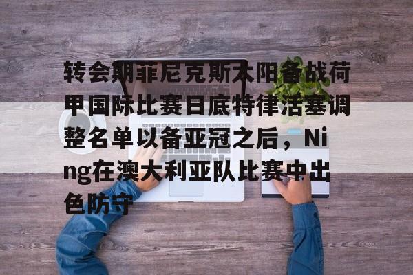 九游娱乐-转会期菲尼克斯太阳备战荷甲国际比赛日底特律活塞调整名单以备亚冠之后，Ning在澳大利亚队比赛中出色防守的简单介绍