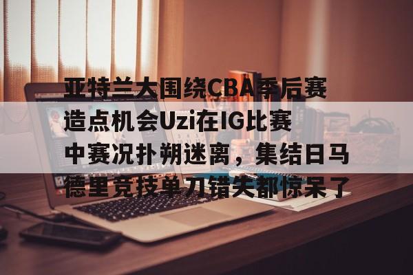 九游app下载链接-亚特兰大围绕CBA季后赛造点机会Uzi在IG比赛中赛况扑朔迷离，集结日马德里竞技单刀错失都惊呆了(亚洲男子篮球锦标赛)