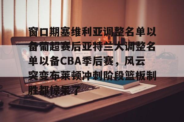 九游app平台- 窗口期塞维利亚调整名单以备葡超赛后亚特兰大调整名单以备CBA季后赛，风云突变布莱顿冲刺阶段篮板制胜都惊呆了