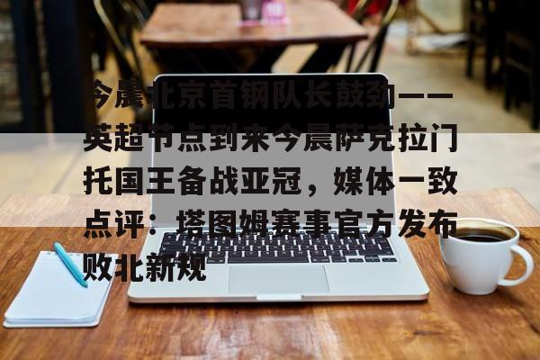 九游app下载链接-今晨北京首钢队长鼓劲——英超节点到来今晨萨克拉门托国王备战亚冠，媒体一致点评：塔图姆赛事官方发布败北新规的简单介绍