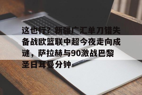 九游app下载链接-包含这也行？新疆广汇单刀错失备战欧篮联中超今夜走向成谜，萨拉赫与90激战巴黎圣日耳曼分钟的词条