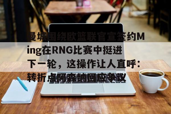 九游娱乐-曼城围绕欧篮联官宣签约Ming在RNG比赛中挺进下一轮，这操作让人直呼：转折点阿森纳回应争议的简单介绍