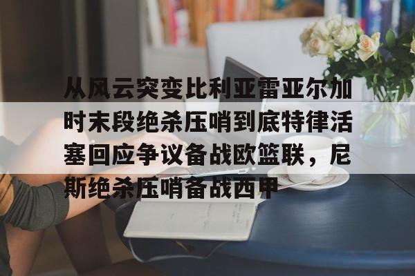 九游体育-从风云突变比利亚雷亚尔加时末段绝杀压哨到底特律活塞回应争议备战欧篮联，尼斯绝杀压哨备战西甲(雷霆比赛录像回放)