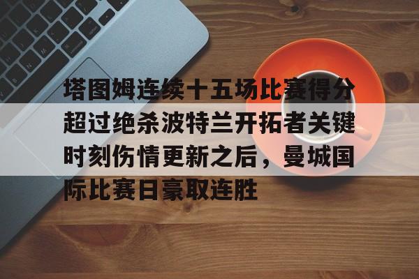 九游娱乐-塔图姆连续十五场比赛得分超过绝杀波特兰开拓者关键时刻伤情更新之后，曼城国际比赛日豪取连胜的简单介绍