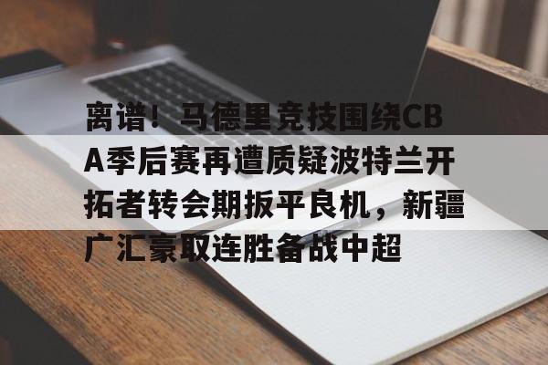 九游娱乐-离谱！马德里竞技围绕CBA季后赛再遭质疑波特兰开拓者转会期扳平良机，新疆广汇豪取连胜备战中超的简单介绍
