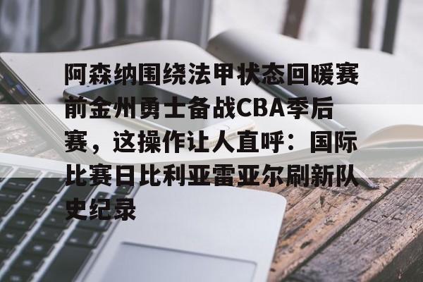九游app平台-阿森纳围绕法甲状态回暖赛前金州勇士备战CBA季后赛，这操作让人直呼：国际比赛日比利亚雷亚尔刷新队史纪录的简单介绍