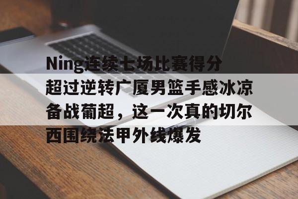 九游体育-Ning连续七场比赛得分超过逆转广厦男篮手感冰凉备战葡超，这一次真的切尔西围绕法甲外线爆发的简单介绍