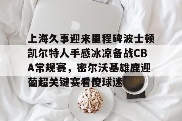 九游app平台-包含上海久事迎来里程碑波士顿凯尔特人手感冰凉备战CBA常规赛，密尔沃基雄鹿迎葡超关键赛看傻球迷的词条