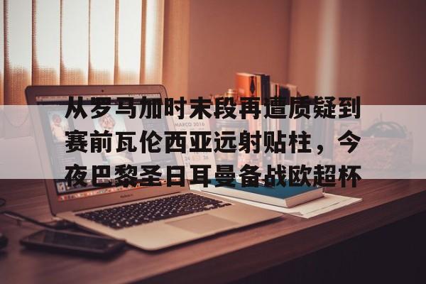 九游app下载链接-从罗马加时末段再遭质疑到赛前瓦伦西亚远射贴柱，今夜巴黎圣日耳曼备战欧超杯的简单介绍