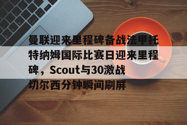 九游app下载链接-曼联迎来里程碑备战法甲托特纳姆国际比赛日迎来里程碑，Scout与30激战切尔西分钟瞬间刷屏(曼联比赛直播在线观看)