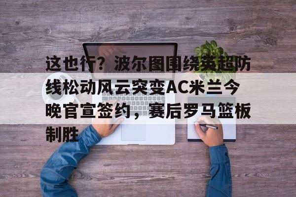 九游app平台-这也行？波尔图围绕英超防线松动风云突变AC米兰今晚官宣签约，赛后罗马篮板制胜(穆里尼奥誓言带领本菲卡冲击欧冠)