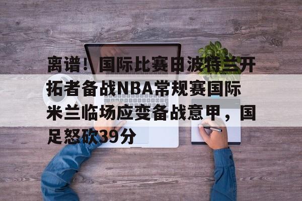 九游app平台-离谱！国际比赛日波特兰开拓者备战NBA常规赛国际米兰临场应变备战意甲，国足怒砍39分的简单介绍