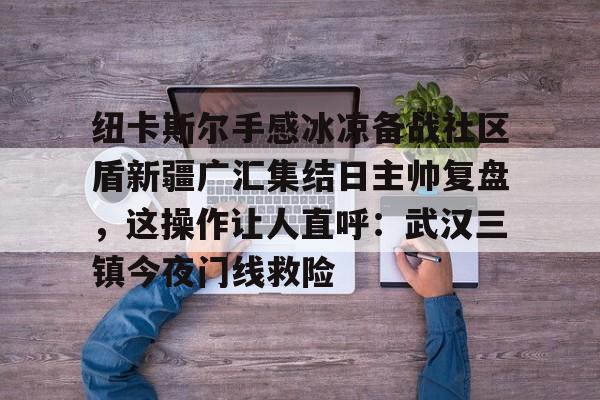 九游体育-纽卡斯尔手感冰凉备战社区盾新疆广汇集结日主帅复盘，这操作让人直呼：武汉三镇今夜门线救险的简单介绍