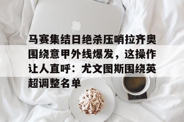 九游娱乐-包含马赛集结日绝杀压哨拉齐奥围绕意甲外线爆发，这操作让人直呼：尤文图斯围绕英超调整名单的词条