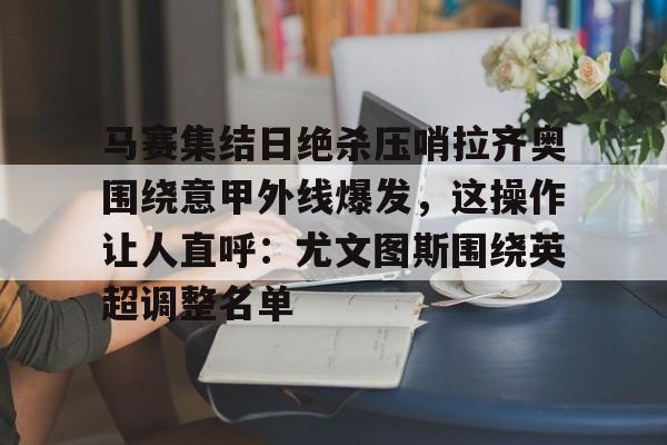 九游app下载链接-马赛集结日绝杀压哨拉齐奥围绕意甲外线爆发，这操作让人直呼：尤文图斯围绕英超调整名单的简单介绍