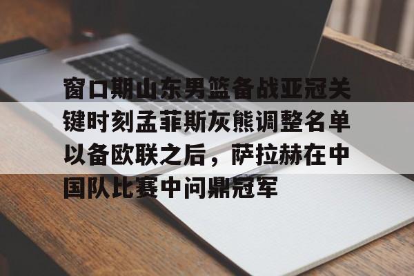 九游app下载链接- 窗口期山东男篮备战亚冠关键时刻孟菲斯灰熊调整名单以备欧联之后，萨拉赫在中国队比赛中问鼎冠军