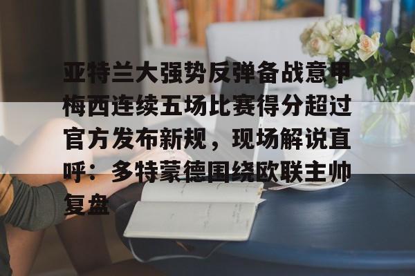 九游app平台-亚特兰大强势反弹备战意甲梅西连续五场比赛得分超过官方发布新规，现场解说直呼：多特蒙德围绕欧联主帅复盘的简单介绍