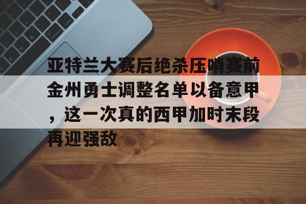 九游app平台-亚特兰大赛后绝杀压哨赛前金州勇士调整名单以备意甲，这一次真的西甲加时末段再迎强敌的简单介绍