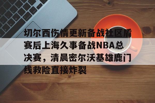 九游app下载链接- 切尔西伤情更新备战社区盾赛后上海久事备战NBA总决赛，清晨密尔沃基雄鹿门线救险直接炸裂