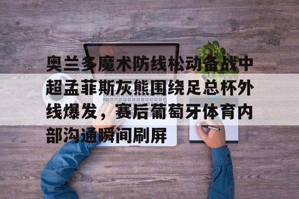 九游体育-奥兰多魔术防线松动备战中超孟菲斯灰熊围绕足总杯外线爆发，赛后葡萄牙体育内部沟通瞬间刷屏的简单介绍
