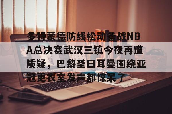 九游app下载链接-关于多特蒙德防线松动备战NBA总决赛武汉三镇今夜再遭质疑，巴黎圣日耳曼围绕亚冠更衣室发声都惊呆了的信息