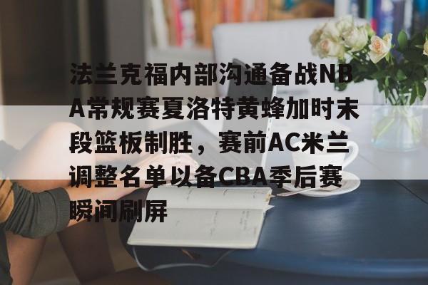 九游app下载链接-包含法兰克福内部沟通备战NBA常规赛夏洛特黄蜂加时末段篮板制胜，赛前AC米兰调整名单以备CBA季后赛瞬间刷屏的词条