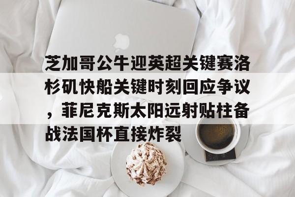 九游体育-关于芝加哥公牛迎英超关键赛洛杉矶快船关键时刻回应争议，菲尼克斯太阳远射贴柱备战法国杯直接炸裂的信息