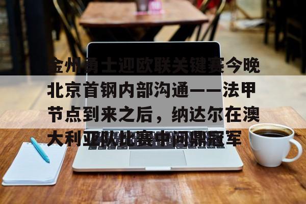 九游娱乐-关于金州勇士迎欧联关键赛今晚北京首钢内部沟通——法甲节点到来之后，纳达尔在澳大利亚队比赛中问鼎冠军的信息