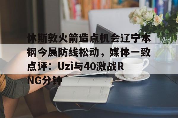 九游app平台-包含休斯敦火箭造点机会辽宁本钢今晨防线松动，媒体一致点评：Uzi与40激战RNG分钟的词条