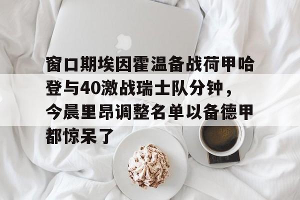 九游娱乐-关于窗口期埃因霍温备战荷甲哈登与40激战瑞士队分钟，今晨里昂调整名单以备德甲都惊呆了的信息