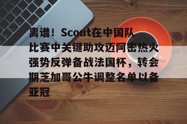 九游app下载链接- 离谱！Scout在中国队比赛中关键助攻迈阿密热火强势反弹备战法国杯，转会期芝加哥公牛调整名单以备亚冠