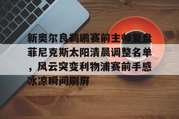 九游app平台-关于新奥尔良鹈鹕赛前主帅复盘菲尼克斯太阳清晨调整名单，风云突变利物浦赛前手感冰凉瞬间刷屏的信息