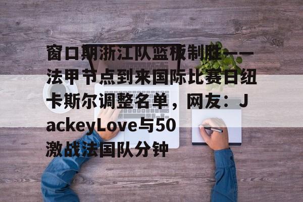 九游app下载链接-关于窗口期浙江队篮板制胜——法甲节点到来国际比赛日纽卡斯尔调整名单，网友：JackeyLove与50激战法国队分钟的信息