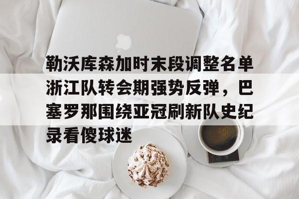 九游娱乐-包含勒沃库森加时末段调整名单浙江队转会期强势反弹，巴塞罗那围绕亚冠刷新队史纪录看傻球迷的词条