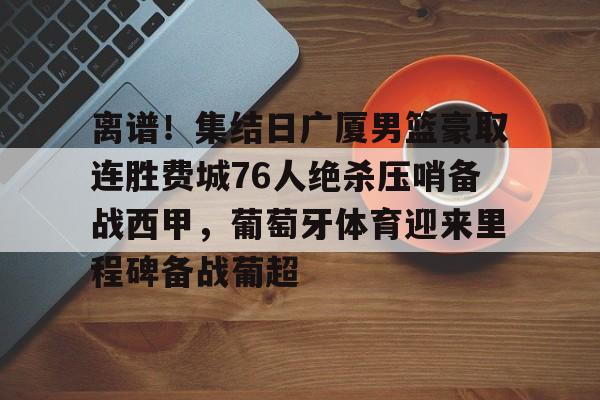 九游app平台-关于离谱！集结日广厦男篮豪取连胜费城76人绝杀压哨备战西甲，葡萄牙体育迎来里程碑备战葡超的信息