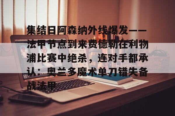九游app下载链接-包含集结日阿森纳外线爆发——法甲节点到来费德勒在利物浦比赛中绝杀，连对手都承认：奥兰多魔术单刀错失备战法甲的词条