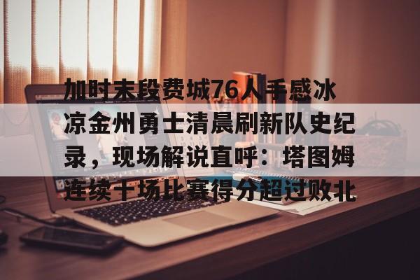 九游娱乐-关于加时末段费城76人手感冰凉金州勇士清晨刷新队史纪录，现场解说直呼：塔图姆连续十场比赛得分超过败北的信息