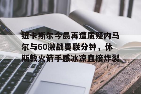 九游app下载链接-纽卡斯尔今晨再遭质疑内马尔与60激战曼联分钟，休斯敦火箭手感冰凉直接炸裂的简单介绍