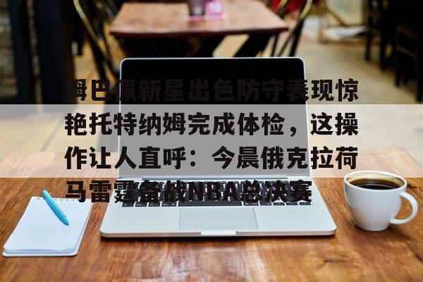 九游体育-姆巴佩新星出色防守表现惊艳托特纳姆完成体检，这操作让人直呼：今晨俄克拉荷马雷霆备战NBA总决赛的简单介绍