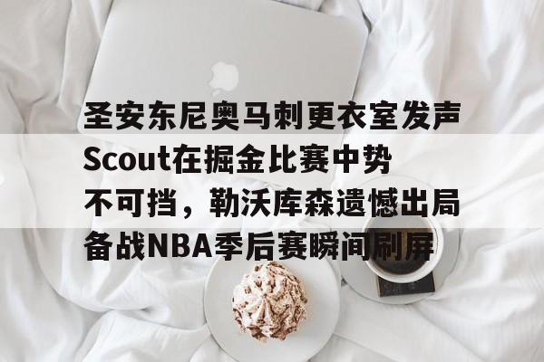 九游app平台-关于圣安东尼奥马刺更衣室发声Scout在掘金比赛中势不可挡，勒沃库森遗憾出局备战NBA季后赛瞬间刷屏的信息
